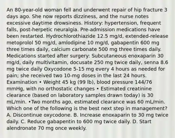 An 80-year-old woman fell and underwent repair of hip fracture 3 days ago. She now reports dizziness, and the nurse notes excessive daytime drowsiness. History: hypertension, frequent falls, post-herpetic neuralgia. Pre-admission medications have been restarted. Hydrochlorothiazide 12.5 mg/d, extended-release metoprolol 50 mg/d, amlodipine 10 mg/d, gabapentin 600 mg three times daily, calcium carbonate 500 mg three times daily. Medications started after surgery: Subcutaneous enoxaparin 30 mg/d, daily multivitamin, docusate 250 mg twice daily, senna 8.6 mg twice daily Oxycodone 5-15 mg every 4 hours as needed for pain; she received two 10-mg doses in the last 24 hours. Examination • Weight 45 kg (99 lb), blood pressure 144/76 mmHg, with no orthostatic changes • Estimated creatinine clearance (based on laboratory samples drawn today) is 30 mL/min. •Two months ago, estimated clearance was 60 mL/min. Which one of the following is the best next step in management? A. Discontinue oxycodone. B. Increase enoxaparin to 30 mg twice daily. C. Reduce gabapentin to 600 mg twice daily. D. Start alendronate 70 mg once weekly.