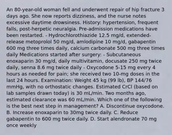 An 80-year-old woman fell and underwent repair of hip fracture 3 days ago. She now reports dizziness, and the nurse notes excessive daytime drowsiness. History: hypertension, frequent falls, post-herpetic neuralgia. Pre-admission medications have been restarted. - Hydrochlorothiazide 12.5 mg/d, extended-release metoprolol 50 mg/d, amlodipine 10 mg/d, gabapentin 600 mg three times daily, calcium carbonate 500 mg three times daily Medications started after surgery: - Subcutaneous enoxaparin 30 mg/d, daily multivitamin, docusate 250 mg twice daily, senna 8.6 mg twice daily - Oxycodone 5-15 mg every 4 hours as needed for pain; she received two 10-mg doses in the last 24 hours. Examination: Weight 45 kg (99 lb), BP 144/76 mmHg, with no orthostatic changes. Estimated CrCl (based on lab samples drawn today) is 30 mL/min. Two months ago, estimated clearance was 60 mL/min. Which one of the following is the best next step in management? A. Discontinue oxycodone. B. Increase enoxaparin to 30mg twice daily. C. Reduce gabapentin to 600 mg twice daily. D. Start alendronate 70 mg once weekly