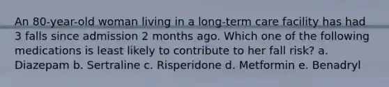 An 80-year-old woman living in a long-term care facility has had 3 falls since admission 2 months ago. Which one of the following medications is least likely to contribute to her fall risk? a. Diazepam b. Sertraline c. Risperidone d. Metformin e. Benadryl
