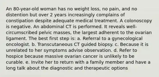 An 80-year-old woman has no weight loss, no pain, and no distention but over 2 years increasingly complains of constipation despite adequate medical treatment. A colonoscopy is negative. An abdominal CT is performed. It reveals well-circumscribed pelvic masses, the largest adherent to the ovarian ligament. The best first step is: a. Referral to a gynecological oncologist. b. Transcutaneous CT guided biopsy. c. Because it is unrelated to her symptoms advise observation. d. Refer to hospice because massive ovarian cancer is unlikely to be curable. e. Invite her to return with a family member and have a long talk about the diagnostic and therapeutic options