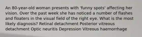 An 80-year-old woman presents with 'funny spots' affecting her vision. Over the past week she has noticed a number of flashes and floaters in the visual field of the right eye. What is the most likely diagnosis? Retinal detachment Posterior vitreous detachment Optic neuritis Depression Vitreous haemorrhage