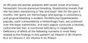 An 80-year-old woman presents with recent onset of primary hemostatic (mucocutaneous) bleeding. Questioning reveals that she has been maintaining a "tea and toast" diet for the past 4 months. Her gums are hemorrhagic and spongy in consistency, and gingival bleeding is evident. Perifollicular hyperkeratotic papules, each surrounded by a hemorrhagic halo, are scattered over the lower extremities, and each papule surrounds a twisted, corkscrew-like hair. A nutritional deficiency is suspected. Deficiency of which of the following nutrients is most likely related to the findings in this patient? (a) Vitamin A (B) Vitamin B12 (C) Vitamin C (D) Vitamin K (e) Protein