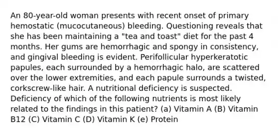 An 80-year-old woman presents with recent onset of primary hemostatic (mucocutaneous) bleeding. Questioning reveals that she has been maintaining a "tea and toast" diet for the past 4 months. Her gums are hemorrhagic and spongy in consistency, and gingival bleeding is evident. Perifollicular hyperkeratotic papules, each surrounded by a hemorrhagic halo, are scattered over the lower extremities, and each papule surrounds a twisted, corkscrew-like hair. A nutritional deficiency is suspected. Deficiency of which of the following nutrients is most likely related to the findings in this patient? (a) Vitamin A (B) Vitamin B12 (C) Vitamin C (D) Vitamin K (e) Protein