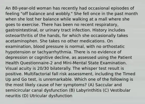 An 80-year-old woman has recently had occasional episodes of feeling "off balance and wobbly." She fell once in the past month when she lost her balance while walking at a mall where she goes to exercise. There has been no recent respiratory, gastrointestinal, or urinary tract infection. History includes osteoarthritis of the hands, for which she occasionally takes acetaminophen. She takes no other medications. On examination, blood pressure is normal, with no orthostatic hypotension or tachyarrhythmia. There is no evidence of depression or cognitive decline, as assessed using the Patient Health Questionnaire-2 and Mini-Mental State Examination. Visual acuity is 20/30 bilaterally. The whisper test result is positive. Multifactorial fall risk assessment, including the Timed Up and Go test, is unremarkable. Which one of the following is the most likely cause of her symptoms? (A) Saccular and semicircular canal dysfunction (B) Labyrinthitis (C) Vestibular neuritis (D) Utricular dysfunction