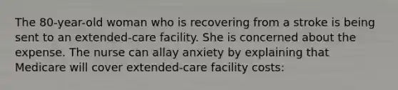 The 80-year-old woman who is recovering from a stroke is being sent to an extended-care facility. She is concerned about the expense. The nurse can allay anxiety by explaining that Medicare will cover extended-care facility costs: