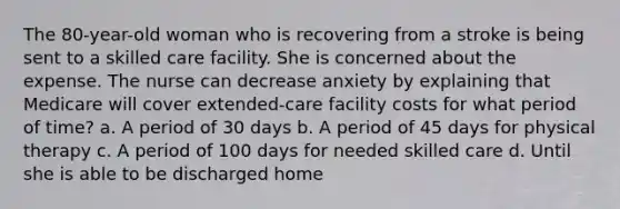 The 80-year-old woman who is recovering from a stroke is being sent to a skilled care facility. She is concerned about the expense. The nurse can decrease anxiety by explaining that Medicare will cover extended-care facility costs for what period of time? a. A period of 30 days b. A period of 45 days for physical therapy c. A period of 100 days for needed skilled care d. Until she is able to be discharged home