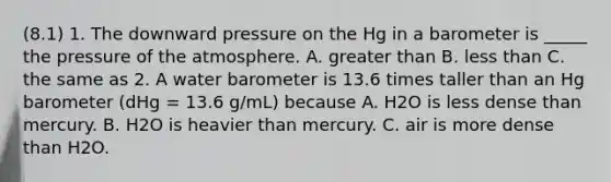 (8.1) 1. The downward pressure on the Hg in a barometer is _____ the pressure of the atmosphere. A. greater than B. less than C. the same as 2. A water barometer is 13.6 times taller than an Hg barometer (dHg = 13.6 g/mL) because A. H2O is less dense than mercury. B. H2O is heavier than mercury. C. air is more dense than H2O.