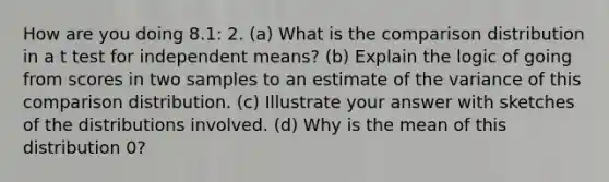 How are you doing 8.1: 2. (a) What is the comparison distribution in a t test for independent means? (b) Explain the logic of going from scores in two samples to an estimate of the variance of this comparison distribution. (c) Illustrate your answer with sketches of the distributions involved. (d) Why is the mean of this distribution 0?