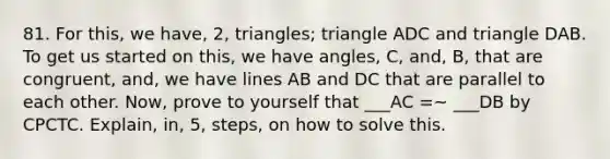 81. For this, we have, 2, triangles; triangle ADC and triangle DAB. To get us started on this, we have angles, C, and, B, that are congruent, and, we have lines AB and DC that are parallel to each other. Now, prove to yourself that ___AC =~ ___DB by CPCTC. Explain, in, 5, steps, on how to solve this.