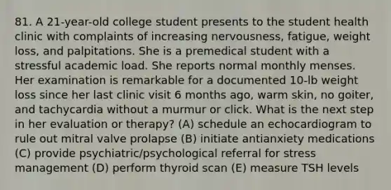 81. A 21-year-old college student presents to the student health clinic with complaints of increasing nervousness, fatigue, weight loss, and palpitations. She is a premedical student with a stressful academic load. She reports normal monthly menses. Her examination is remarkable for a documented 10-lb weight loss since her last clinic visit 6 months ago, warm skin, no goiter, and tachycardia without a murmur or click. What is the next step in her evaluation or therapy? (A) schedule an echocardiogram to rule out mitral valve prolapse (B) initiate antianxiety medications (C) provide psychiatric/psychological referral for stress management (D) perform thyroid scan (E) measure TSH levels