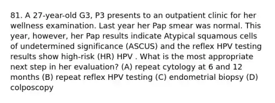 81. A 27-year-old G3, P3 presents to an outpatient clinic for her wellness examination. Last year her Pap smear was normal. This year, however, her Pap results indicate Atypical squamous cells of undetermined significance (ASCUS) and the reflex HPV testing results show high-risk (HR) HPV . What is the most appropriate next step in her evaluation? (A) repeat cytology at 6 and 12 months (B) repeat reflex HPV testing (C) endometrial biopsy (D) colposcopy