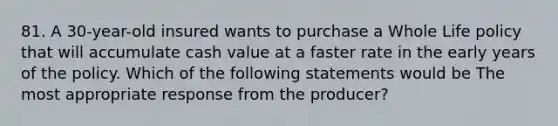 81. A 30-year-old insured wants to purchase a Whole Life policy that will accumulate cash value at a faster rate in the early years of the policy. Which of the following statements would be The most appropriate response from the producer?