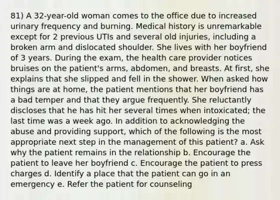 81) A 32-year-old woman comes to the office due to increased urinary frequency and burning. Medical history is unremarkable except for 2 previous UTIs and several old injuries, including a broken arm and dislocated shoulder. She lives with her boyfriend of 3 years. During the exam, the health care provider notices bruises on the patient's arms, abdomen, and breasts. At first, she explains that she slipped and fell in the shower. When asked how things are at home, the patient mentions that her boyfriend has a bad temper and that they argue frequently. She reluctantly discloses that he has hit her several times when intoxicated; the last time was a week ago. In addition to acknowledging the abuse and providing support, which of the following is the most appropriate next step in the management of this patient? a. Ask why the patient remains in the relationship b. Encourage the patient to leave her boyfriend c. Encourage the patient to press charges d. Identify a place that the patient can go in an emergency e. Refer the patient for counseling