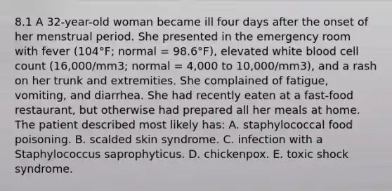 8.1 A 32-year-old woman became ill four days after the onset of her menstrual period. She presented in the emergency room with fever (104°F; normal = 98.6°F), elevated white blood cell count (16,000/mm3; normal = 4,000 to 10,000/mm3), and a rash on her trunk and extremities. She complained of fatigue, vomiting, and diarrhea. She had recently eaten at a fast-food restaurant, but otherwise had prepared all her meals at home. The patient described most likely has: A. staphylococcal food poisoning. B. scalded skin syndrome. C. infection with a Staphylococcus saprophyticus. D. chickenpox. E. toxic shock syndrome.