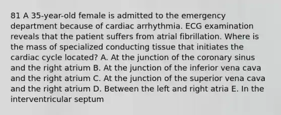 81 A 35-year-old female is admitted to the emergency department because of cardiac arrhythmia. ECG examination reveals that the patient suffers from atrial fibrillation. Where is the mass of specialized conducting tissue that initiates the cardiac cycle located? A. At the junction of the coronary sinus and the right atrium B. At the junction of the inferior vena cava and the right atrium C. At the junction of the superior vena cava and the right atrium D. Between the left and right atria E. In the interventricular septum