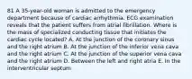 81 A 35-year-old woman is admitted to the emergency department because of cardiac arrhythmia. ECG examination reveals that the patient suffers from atrial fibrillation. Where is the mass of specialized conducting tissue that initiates the cardiac cycle located? A. At the junction of the coronary sinus and the right atrium B. At the junction of the inferior vena cava and the right atrium C. At the junction of the superior vena cava and the right atrium D. Between the left and right atria E. In the interventricular septum