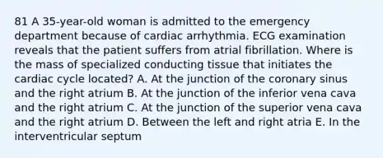 81 A 35-year-old woman is admitted to the emergency department because of cardiac arrhythmia. ECG examination reveals that the patient suffers from atrial fibrillation. Where is the mass of specialized conducting tissue that initiates the cardiac cycle located? A. At the junction of the coronary sinus and the right atrium B. At the junction of the inferior vena cava and the right atrium C. At the junction of the superior vena cava and the right atrium D. Between the left and right atria E. In the interventricular septum