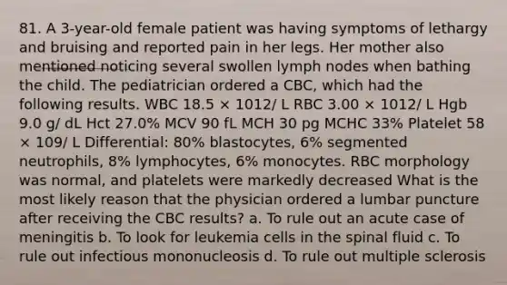 81. A 3-year-old female patient was having symptoms of lethargy and bruising and reported pain in her legs. Her mother also mentioned noticing several swollen lymph nodes when bathing the child. The pediatrician ordered a CBC, which had the following results. WBC 18.5 × 1012/ L RBC 3.00 × 1012/ L Hgb 9.0 g/ dL Hct 27.0% MCV 90 fL MCH 30 pg MCHC 33% Platelet 58 × 109/ L Differential: 80% blastocytes, 6% segmented neutrophils, 8% lymphocytes, 6% monocytes. RBC morphology was normal, and platelets were markedly decreased What is the most likely reason that the physician ordered a lumbar puncture after receiving the CBC results? a. To rule out an acute case of meningitis b. To look for leukemia cells in the spinal fluid c. To rule out infectious mononucleosis d. To rule out multiple sclerosis