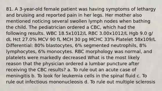 81. A 3-year-old female patient was having symptoms of lethargy and bruising and reported pain in her legs. Her mother also mentioned noticing several swollen lymph nodes when bathing the child. The pediatrician ordered a CBC, which had the following results. WBC 18.5x1012/L RBC 3.00x1012/L Hgb 9.0 g/ dL Hct 27.0% MCV 90 fL MCH 30 pg MCHC 33% Platelet 58x109/L Differential: 80% blastocytes, 6% segmented neutrophils, 8% lymphocytes, 6% monocytes. RBC morphology was normal, and platelets were markedly decreased What is the most likely reason that the physician ordered a lumbar puncture after receiving the CBC results? a. To rule out an acute case of meningitis b. To look for leukemia cells in the spinal fluid c. To rule out infectious mononucleosis d. To rule out multiple sclerosis