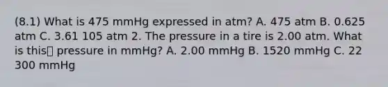 (8.1) What is 475 mmHg expressed in atm? A. 475 atm B. 0.625 atm C. 3.61 105 atm 2. The pressure in a tire is 2.00 atm. What is this pressure in mmHg? A. 2.00 mmHg B. 1520 mmHg C. 22 300 mmHg