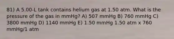 81) A 5.00-L tank contains helium gas at 1.50 atm. What is the pressure of the gas in mmHg? A) 507 mmHg B) 760 mmHg C) 3800 mmHg D) 1140 mmHg E) 1.50 mmHg 1.50 atm x 760 mmHg/1 atm