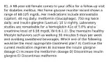 81. A 68-year-old female comes to your office for a follow-up visit for diabetes mellitus. Her home glucose monitor record shows a range of 68-125 mg/dL. Her medications include atorvastatin (Lipitor), 40 mg daily; metformin (Glucophage), 750 mg twice daily; and insulin glargine (Lantus), 10 U nightly. Laboratory studies are remarkable for a hemoglobin A1c of 5.8% and a creatinine level of 0.98 mg/dL (N 0.6-1.1). She maintains healthy lifestyle behaviors such as walking 30 minutes 5 days per week and avoiding sweetened beverages. Which one of the following would be the most appropriate treatment plan? A) Continue the current medication regimen B) Increase the insulin glargine dosage C) Increase the metformin dosage D) Discontinue insulin glargine E) Discontinue metformin