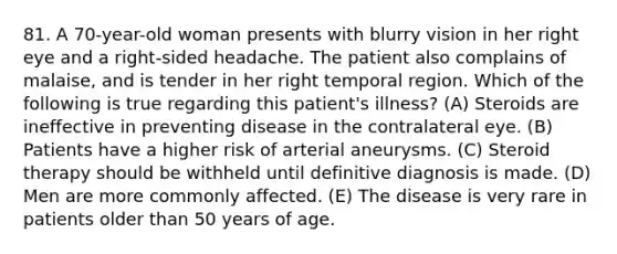 81. A 70-year-old woman presents with blurry vision in her right eye and a right-sided headache. The patient also complains of malaise, and is tender in her right temporal region. Which of the following is true regarding this patient's illness? (A) Steroids are ineffective in preventing disease in the contralateral eye. (B) Patients have a higher risk of arterial aneurysms. (C) Steroid therapy should be withheld until definitive diagnosis is made. (D) Men are more commonly affected. (E) The disease is very rare in patients older than 50 years of age.