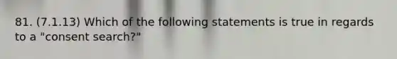 81. (7.1.13) Which of the following statements is true in regards to a "consent search?"