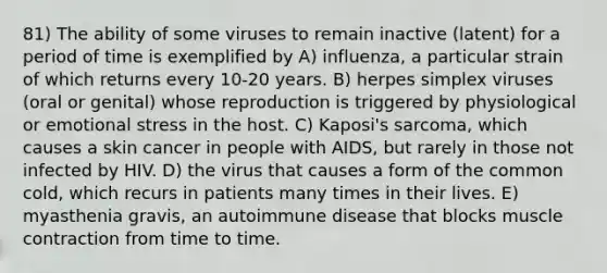 81) The ability of some viruses to remain inactive (latent) for a period of time is exemplified by A) influenza, a particular strain of which returns every 10-20 years. B) herpes simplex viruses (oral or genital) whose reproduction is triggered by physiological or emotional stress in the host. C) Kaposi's sarcoma, which causes a skin cancer in people with AIDS, but rarely in those not infected by HIV. D) the virus that causes a form of the common cold, which recurs in patients many times in their lives. E) myasthenia gravis, an autoimmune disease that blocks muscle contraction from time to time.