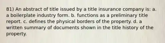 81) An abstract of title issued by a title insurance company is: a. a boilerplate industry form. b. functions as a preliminary title report. c. defines the physical borders of the property. d. a written summary of documents shown in the title history of the property.