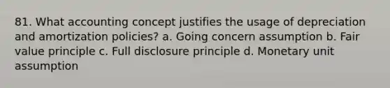 81. What accounting concept justifies the usage of depreciation and amortization policies? a. Going concern assumption b. Fair value principle c. Full disclosure principle d. Monetary unit assumption