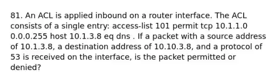 81. An ACL is applied inbound on a router interface. The ACL consists of a single entry: access-list 101 permit tcp 10.1.1.0 0.0.0.255 host 10.1.3.8 eq dns . If a packet with a source address of 10.1.3.8, a destination address of 10.10.3.8, and a protocol of 53 is received on the interface, is the packet permitted or denied?