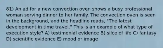 81) An ad for a new convection oven shows a busy professional woman serving dinner to her family. The convection oven is seen in the background, and the headline reads, "The latest development in time travel." This is an example of what type of execution style? A) testimonial evidence B) slice of life C) fantasy D) scientific evidence E) mood or image