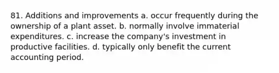 81. Additions and improvements a. occur frequently during the ownership of a plant asset. b. normally involve immaterial expenditures. c. increase the company's investment in productive facilities. d. typically only benefit the current accounting period.