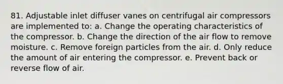 81. Adjustable inlet diffuser vanes on centrifugal air compressors are implemented to: a. Change the operating characteristics of the compressor. b. Change the direction of the air flow to remove moisture. c. Remove foreign particles from the air. d. Only reduce the amount of air entering the compressor. e. Prevent back or reverse flow of air.