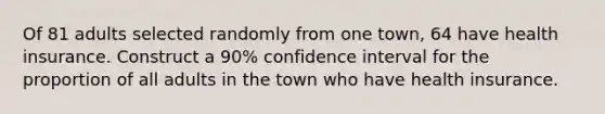 Of 81 adults selected randomly from one town, 64 have health insurance. Construct a 90% confidence interval for the proportion of all adults in the town who have health insurance.