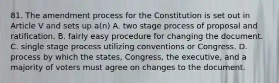 81. The amendment process for the Constitution is set out in Article V and sets up a(n) A. two stage process of proposal and ratification. B. fairly easy procedure for changing the document. C. single stage process utilizing conventions or Congress. D. process by which the states, Congress, the executive, and a majority of voters must agree on changes to the document.