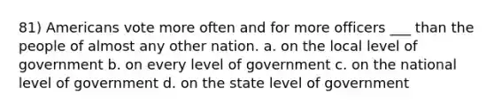 81) Americans vote more often and for more officers ___ than the people of almost any other nation. a. on the local level of government b. on every level of government c. on the national level of government d. on the state level of government