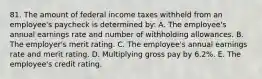 81. The amount of federal income taxes withheld from an employee's paycheck is determined by: A. The employee's annual earnings rate and number of withholding allowances. B. The employer's merit rating. C. The employee's annual earnings rate and merit rating. D. Multiplying gross pay by 6.2%. E. The employee's credit rating.