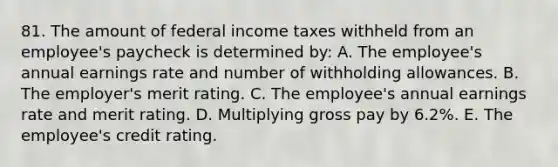 81. The amount of federal income taxes withheld from an employee's paycheck is determined by: A. The employee's annual earnings rate and number of withholding allowances. B. The employer's merit rating. C. The employee's annual earnings rate and merit rating. D. Multiplying gross pay by 6.2%. E. The employee's credit rating.