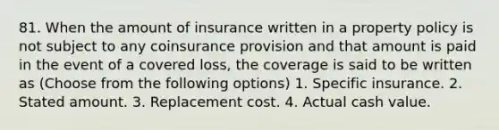 81. When the amount of insurance written in a property policy is not subject to any coinsurance provision and that amount is paid in the event of a covered loss, the coverage is said to be written as (Choose from the following options) 1. Specific insurance. 2. Stated amount. 3. Replacement cost. 4. Actual cash value.