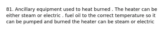 81. Ancillary equipment used to heat burned . The heater can be either steam or electric . fuel oil to the correct temperature so it can be pumped and burned the heater can be steam or electric