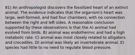 81) An anthropologist discovers the fossilized heart of an extinct animal. The evidence indicates that the organism's heart was large, well-formed, and had four chambers, with no connection between the right and left sides. A reasonable conclusion supported by these observations is that the A) animal had evolved from birds. B) animal was endothermic and had a high metabolic rate. C) animal was most closely related to alligators and crocodiles. D) animal was likely an invertebrate animal. E) species had little to no need to regulate blood pressure.