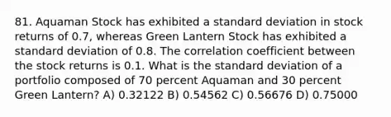 81. Aquaman Stock has exhibited a <a href='https://www.questionai.com/knowledge/kqGUr1Cldy-standard-deviation' class='anchor-knowledge'>standard deviation</a> in stock returns of 0.7, whereas Green Lantern Stock has exhibited a standard deviation of 0.8. The correlation coefficient between the stock returns is 0.1. What is the standard deviation of a portfolio composed of 70 percent Aquaman and 30 percent Green Lantern? A) 0.32122 B) 0.54562 C) 0.56676 D) 0.75000