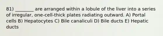 81) ________ are arranged within a lobule of the liver into a series of irregular, one-cell-thick plates radiating outward. A) Portal cells B) Hepatocytes C) Bile canaliculi D) Bile ducts E) Hepatic ducts