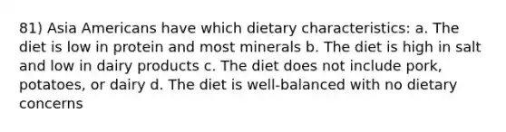 81) Asia Americans have which dietary characteristics: a. The diet is low in protein and most minerals b. The diet is high in salt and low in dairy products c. The diet does not include pork, potatoes, or dairy d. The diet is well-balanced with no dietary concerns