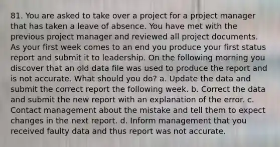 81. You are asked to take over a project for a project manager that has taken a leave of absence. You have met with the previous project manager and reviewed all project documents. As your first week comes to an end you produce your first status report and submit it to leadership. On the following morning you discover that an old data file was used to produce the report and is not accurate. What should you do? a. Update the data and submit the correct report the following week. b. Correct the data and submit the new report with an explanation of the error. c. Contact management about the mistake and tell them to expect changes in the next report. d. Inform management that you received faulty data and thus report was not accurate.