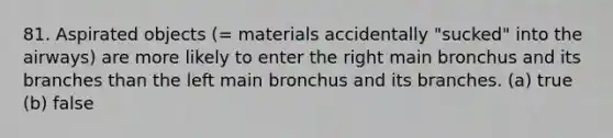 81. Aspirated objects (= materials accidentally "sucked" into the airways) are more likely to enter the right main bronchus and its branches than the left main bronchus and its branches. (a) true (b) false