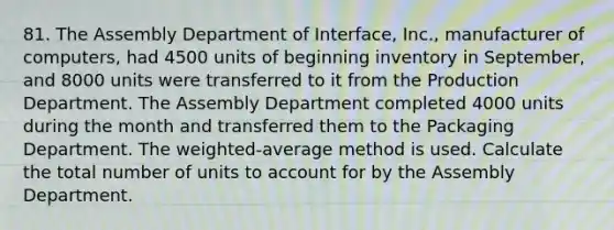 81. The Assembly Department of Interface, Inc., manufacturer of computers, had 4500 units of beginning inventory in September, and 8000 units were transferred to it from the Production Department. The Assembly Department completed 4000 units during the month and transferred them to the Packaging Department. The weighted-average method is used. Calculate the total number of units to account for by the Assembly Department.