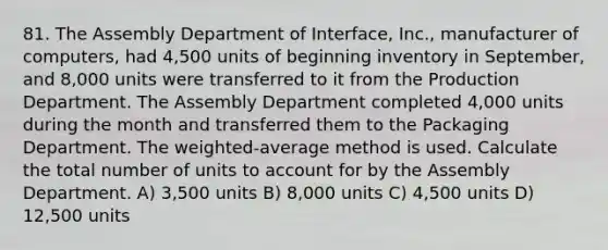 81. The Assembly Department of Interface, Inc., manufacturer of computers, had 4,500 units of beginning inventory in September, and 8,000 units were transferred to it from the Production Department. The Assembly Department completed 4,000 units during the month and transferred them to the Packaging Department. The weighted-average method is used. Calculate the total number of units to account for by the Assembly Department. A) 3,500 units B) 8,000 units C) 4,500 units D) 12,500 units